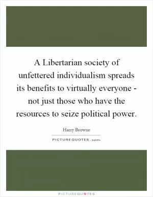 A Libertarian society of unfettered individualism spreads its benefits to virtually everyone - not just those who have the resources to seize political power Picture Quote #1