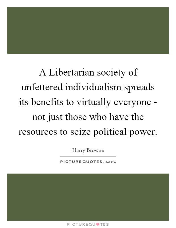 A Libertarian society of unfettered individualism spreads its benefits to virtually everyone - not just those who have the resources to seize political power Picture Quote #1