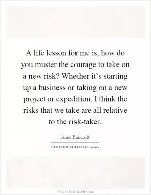 A life lesson for me is, how do you muster the courage to take on a new risk? Whether it’s starting up a business or taking on a new project or expedition. I think the risks that we take are all relative to the risk-taker Picture Quote #1