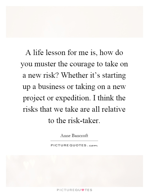 A life lesson for me is, how do you muster the courage to take on a new risk? Whether it's starting up a business or taking on a new project or expedition. I think the risks that we take are all relative to the risk-taker Picture Quote #1