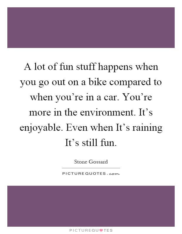 A lot of fun stuff happens when you go out on a bike compared to when you're in a car. You're more in the environment. It's enjoyable. Even when It's raining It's still fun Picture Quote #1