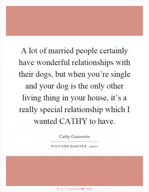 A lot of married people certainly have wonderful relationships with their dogs, but when you’re single and your dog is the only other living thing in your house, it’s a really special relationship which I wanted CATHY to have Picture Quote #1