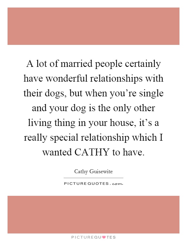 A lot of married people certainly have wonderful relationships with their dogs, but when you're single and your dog is the only other living thing in your house, it's a really special relationship which I wanted CATHY to have Picture Quote #1