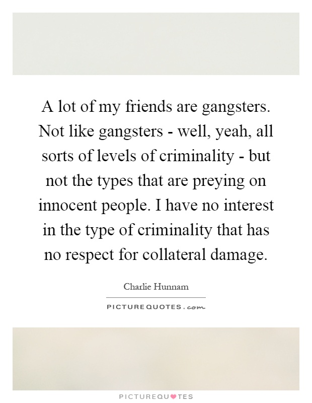 A lot of my friends are gangsters. Not like gangsters - well, yeah, all sorts of levels of criminality - but not the types that are preying on innocent people. I have no interest in the type of criminality that has no respect for collateral damage Picture Quote #1