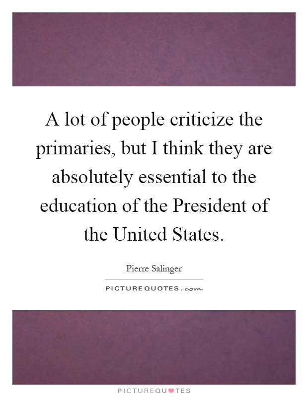A lot of people criticize the primaries, but I think they are absolutely essential to the education of the President of the United States Picture Quote #1