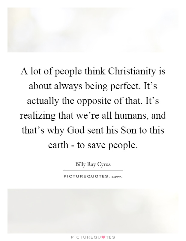 A lot of people think Christianity is about always being perfect. It's actually the opposite of that. It's realizing that we're all humans, and that's why God sent his Son to this earth - to save people Picture Quote #1