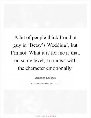 A lot of people think I’m that guy in ‘Betsy’s Wedding’, but I’m not. What it is for me is that, on some level, I connect with the character emotionally Picture Quote #1