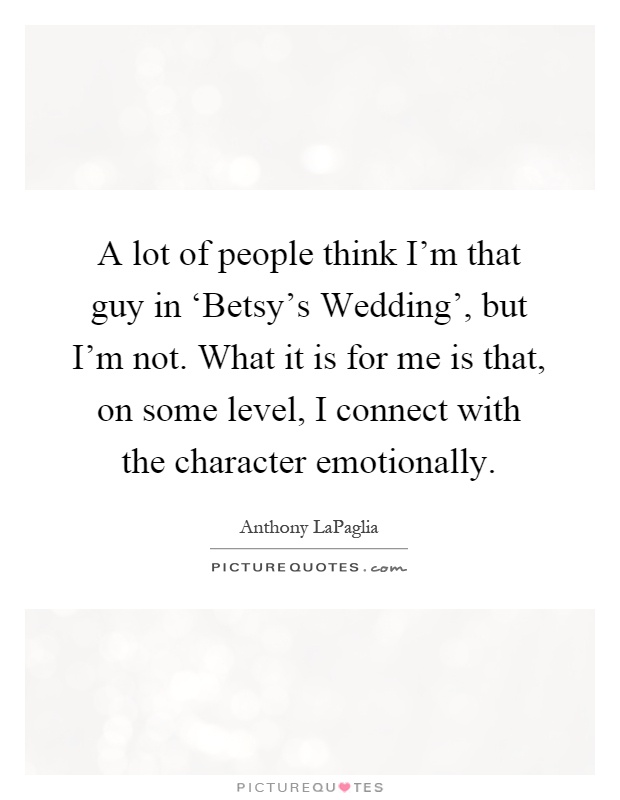 A lot of people think I'm that guy in ‘Betsy's Wedding', but I'm not. What it is for me is that, on some level, I connect with the character emotionally Picture Quote #1