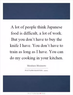 A lot of people think Japanese food is difficult, a lot of work. But you don’t have to buy the knife I have. You don’t have to train as long as I have. You can do my cooking in your kitchen Picture Quote #1