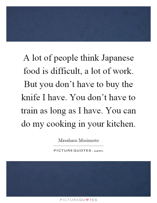 A lot of people think Japanese food is difficult, a lot of work. But you don't have to buy the knife I have. You don't have to train as long as I have. You can do my cooking in your kitchen Picture Quote #1