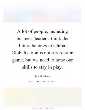 A lot of people, including business leaders, think the future belongs to China. Globalization is not a zero-sum game, but we need to hone our skills to stay in play Picture Quote #1