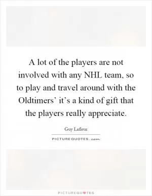 A lot of the players are not involved with any NHL team, so to play and travel around with the Oldtimers’ it’s a kind of gift that the players really appreciate Picture Quote #1