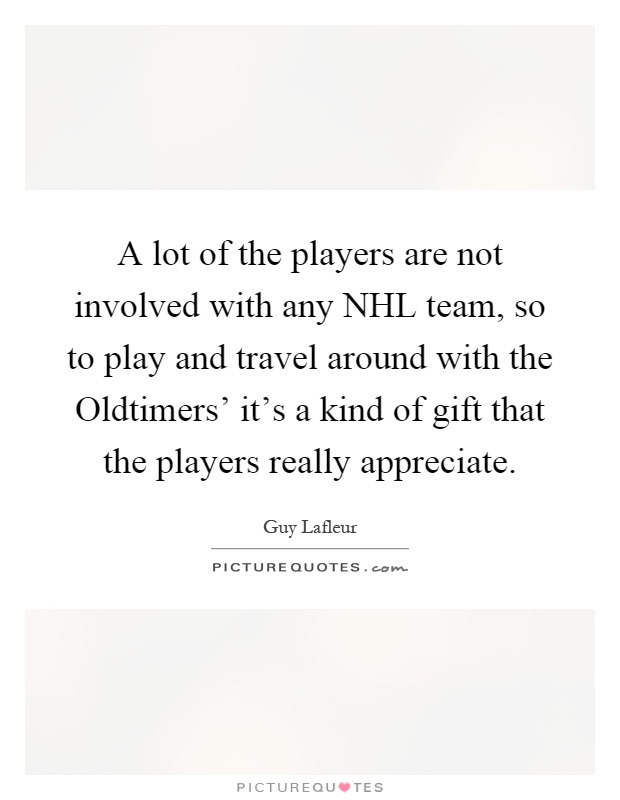 A lot of the players are not involved with any NHL team, so to play and travel around with the Oldtimers' it's a kind of gift that the players really appreciate Picture Quote #1
