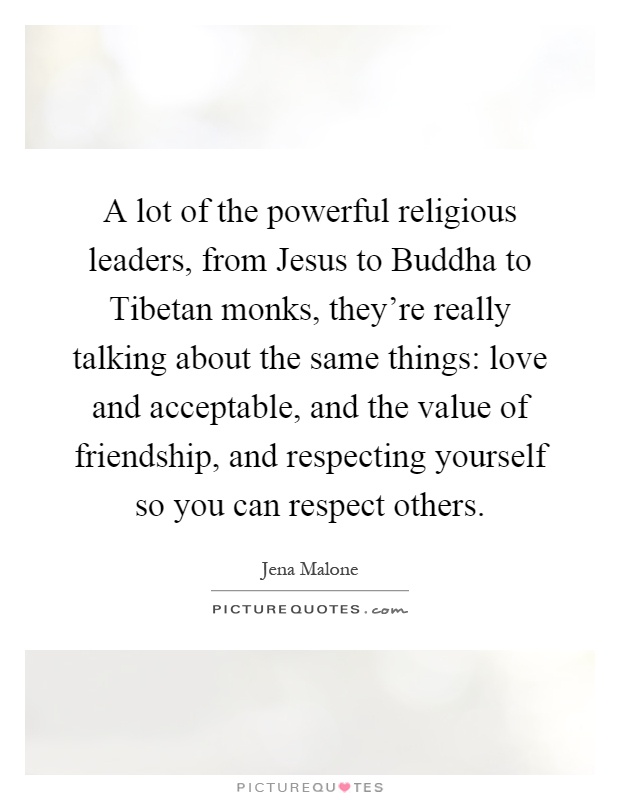 A lot of the powerful religious leaders, from Jesus to Buddha to Tibetan monks, they're really talking about the same things: love and acceptable, and the value of friendship, and respecting yourself so you can respect others Picture Quote #1
