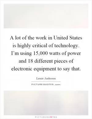 A lot of the work in United States is highly critical of technology. I’m using 15,000 watts of power and 18 different pieces of electronic equipment to say that Picture Quote #1