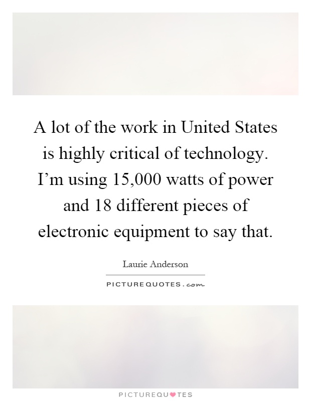 A lot of the work in United States is highly critical of technology. I'm using 15,000 watts of power and 18 different pieces of electronic equipment to say that Picture Quote #1