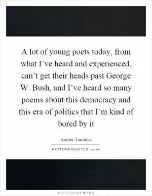 A lot of young poets today, from what I’ve heard and experienced, can’t get their heads past George W. Bush, and I’ve heard so many poems about this democracy and this era of politics that I’m kind of bored by it Picture Quote #1