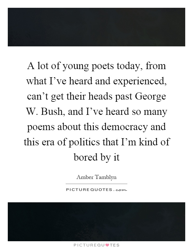 A lot of young poets today, from what I've heard and experienced, can't get their heads past George W. Bush, and I've heard so many poems about this democracy and this era of politics that I'm kind of bored by it Picture Quote #1