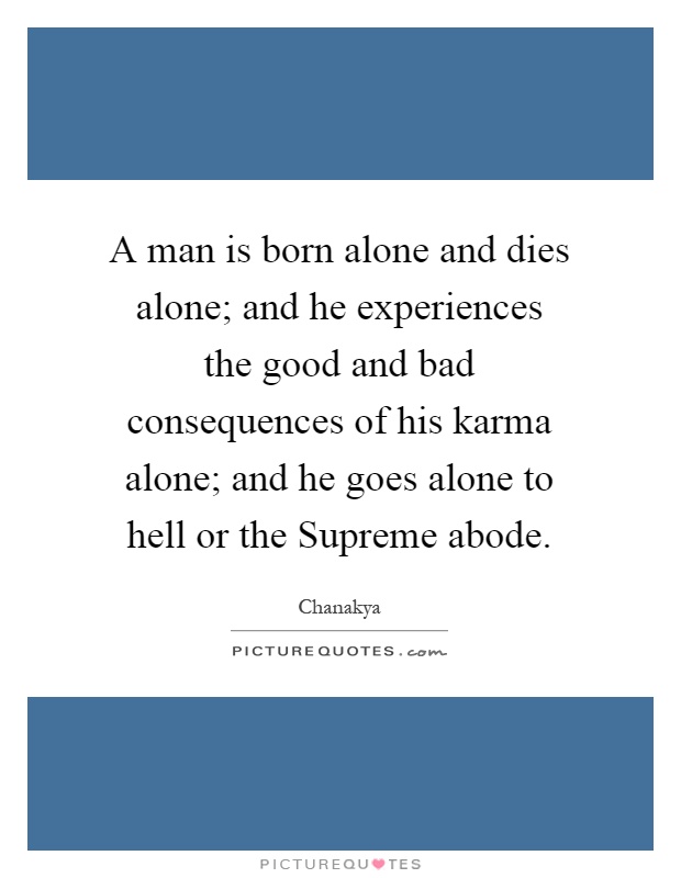 A man is born alone and dies alone; and he experiences the good and bad consequences of his karma alone; and he goes alone to hell or the Supreme abode Picture Quote #1