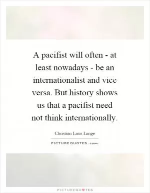 A pacifist will often - at least nowadays - be an internationalist and vice versa. But history shows us that a pacifist need not think internationally Picture Quote #1