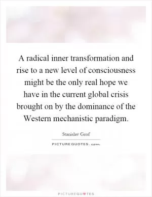 A radical inner transformation and rise to a new level of consciousness might be the only real hope we have in the current global crisis brought on by the dominance of the Western mechanistic paradigm Picture Quote #1