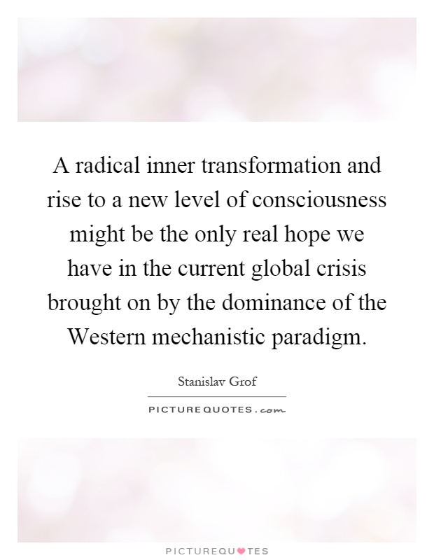 A radical inner transformation and rise to a new level of consciousness might be the only real hope we have in the current global crisis brought on by the dominance of the Western mechanistic paradigm Picture Quote #1