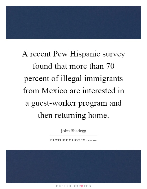 A recent Pew Hispanic survey found that more than 70 percent of illegal immigrants from Mexico are interested in a guest-worker program and then returning home Picture Quote #1