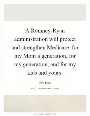 A Romney-Ryan administration will protect and strengthen Medicare, for my Mom’s generation, for my generation, and for my kids and yours Picture Quote #1