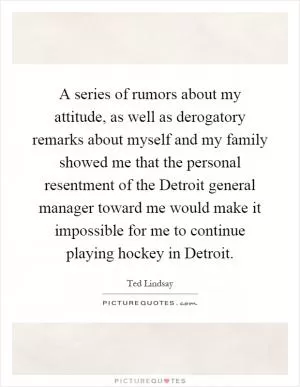 A series of rumors about my attitude, as well as derogatory remarks about myself and my family showed me that the personal resentment of the Detroit general manager toward me would make it impossible for me to continue playing hockey in Detroit Picture Quote #1