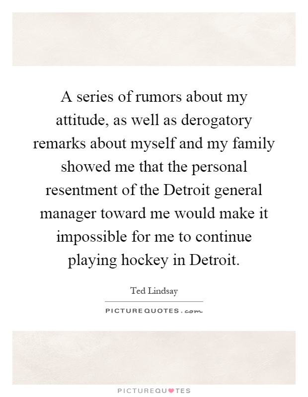 A series of rumors about my attitude, as well as derogatory remarks about myself and my family showed me that the personal resentment of the Detroit general manager toward me would make it impossible for me to continue playing hockey in Detroit Picture Quote #1