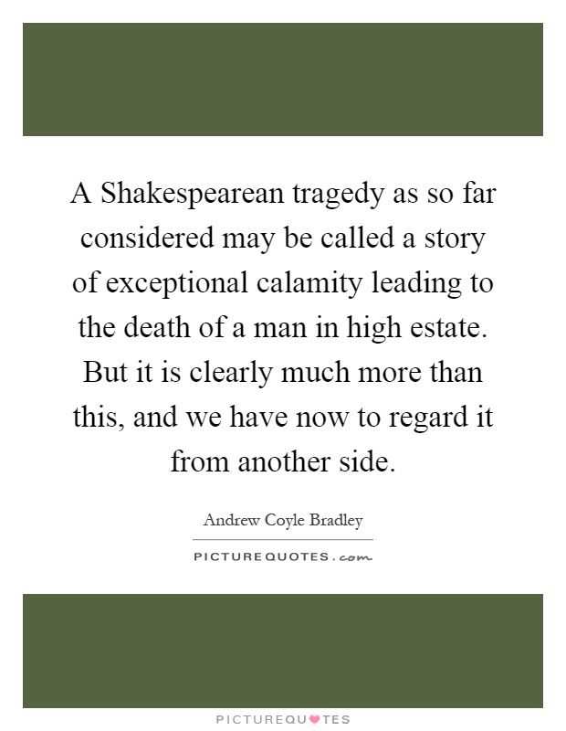 A Shakespearean tragedy as so far considered may be called a story of exceptional calamity leading to the death of a man in high estate. But it is clearly much more than this, and we have now to regard it from another side Picture Quote #1