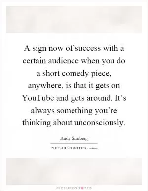 A sign now of success with a certain audience when you do a short comedy piece, anywhere, is that it gets on YouTube and gets around. It’s always something you’re thinking about unconsciously Picture Quote #1