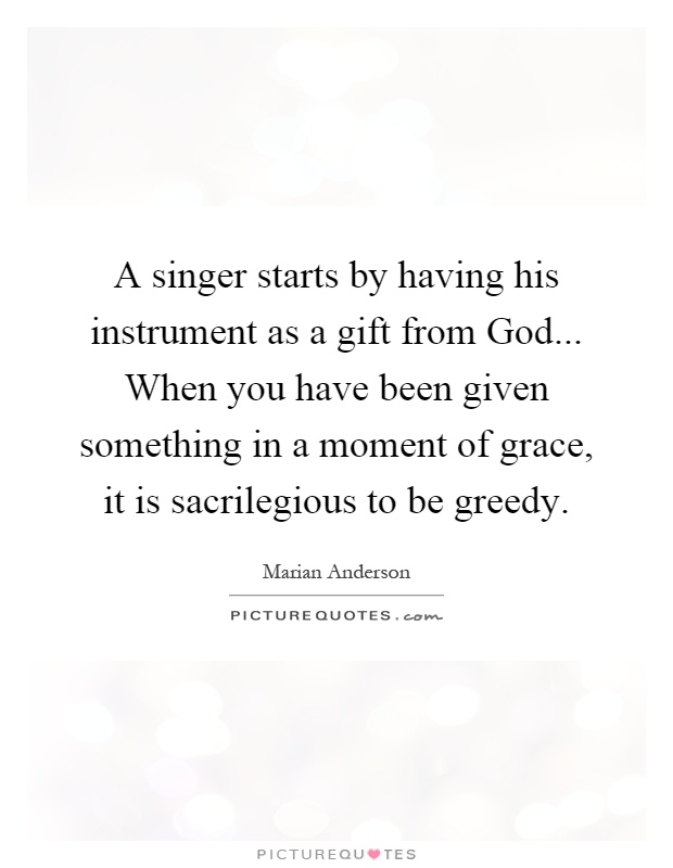 A singer starts by having his instrument as a gift from God... When you have been given something in a moment of grace, it is sacrilegious to be greedy Picture Quote #1