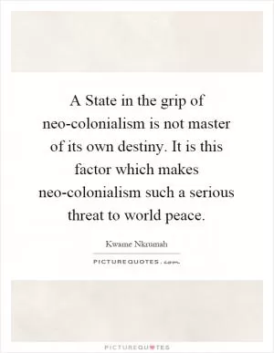 A State in the grip of neo-colonialism is not master of its own destiny. It is this factor which makes neo-colonialism such a serious threat to world peace Picture Quote #1