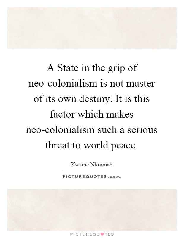 A State in the grip of neo-colonialism is not master of its own destiny. It is this factor which makes neo-colonialism such a serious threat to world peace Picture Quote #1