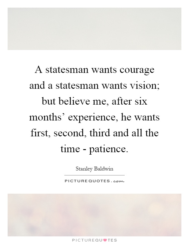 A statesman wants courage and a statesman wants vision; but believe me, after six months' experience, he wants first, second, third and all the time - patience Picture Quote #1