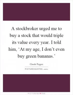 A stockbroker urged me to buy a stock that would triple its value every year. I told him, ‘At my age, I don’t even buy green bananas.’ Picture Quote #1