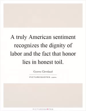 A truly American sentiment recognizes the dignity of labor and the fact that honor lies in honest toil Picture Quote #1