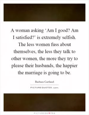A woman asking ‘Am I good? Am I satisfied?’ is extremely selfish. The less women fuss about themselves, the less they talk to other women, the more they try to please their husbands, the happier the marriage is going to be Picture Quote #1
