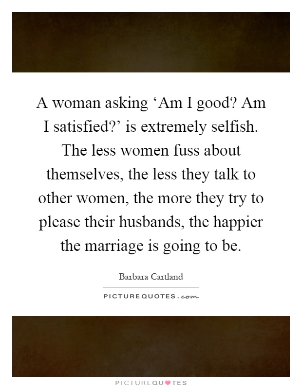 A woman asking ‘Am I good? Am I satisfied?' is extremely selfish. The less women fuss about themselves, the less they talk to other women, the more they try to please their husbands, the happier the marriage is going to be Picture Quote #1