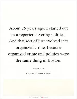 About 25 years ago, I started out as a reporter covering politics. And that sort of just evolved into organized crime, because organized crime and politics were the same thing in Boston Picture Quote #1