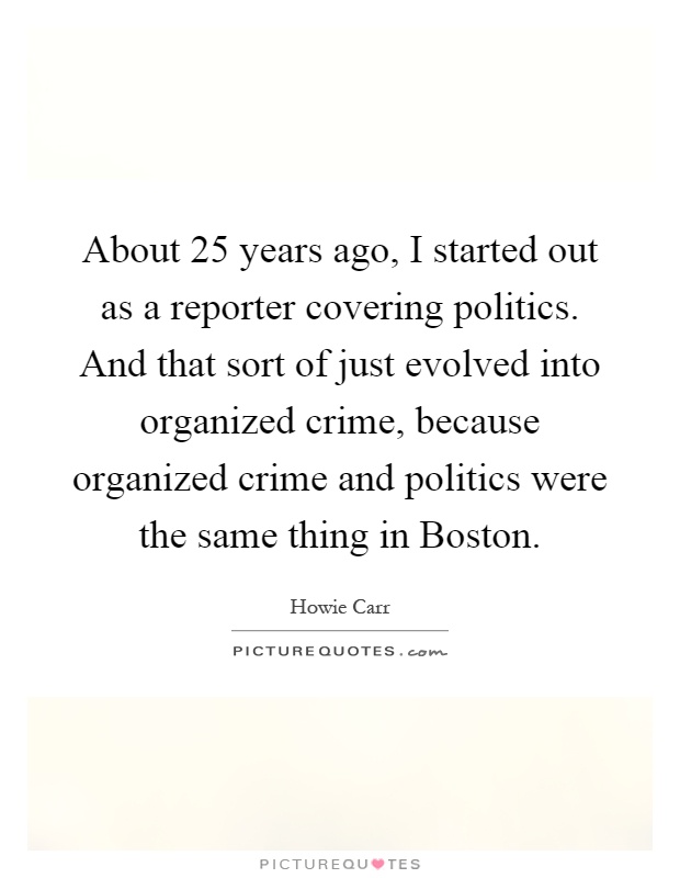 About 25 years ago, I started out as a reporter covering politics. And that sort of just evolved into organized crime, because organized crime and politics were the same thing in Boston Picture Quote #1