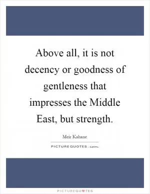 Above all, it is not decency or goodness of gentleness that impresses the Middle East, but strength Picture Quote #1