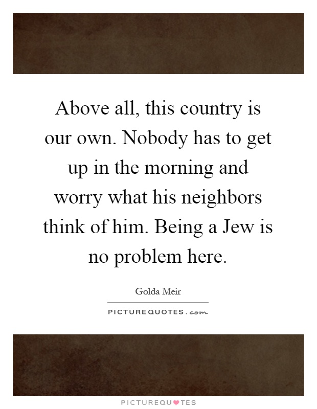 Above all, this country is our own. Nobody has to get up in the morning and worry what his neighbors think of him. Being a Jew is no problem here Picture Quote #1