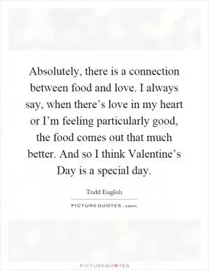 Absolutely, there is a connection between food and love. I always say, when there’s love in my heart or I’m feeling particularly good, the food comes out that much better. And so I think Valentine’s Day is a special day Picture Quote #1