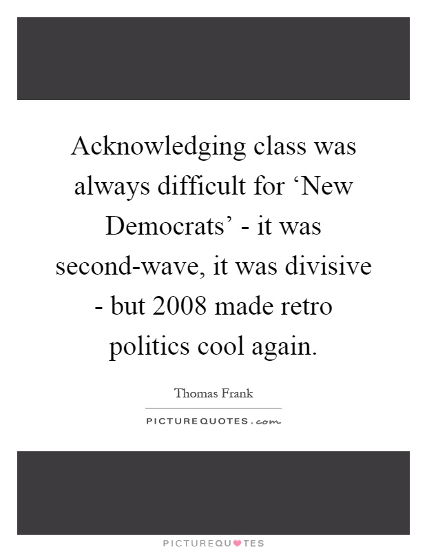 Acknowledging class was always difficult for ‘New Democrats' - it was second-wave, it was divisive - but 2008 made retro politics cool again Picture Quote #1