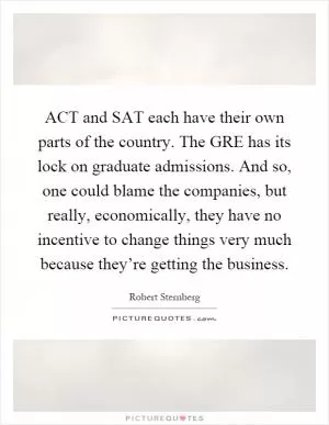 ACT and SAT each have their own parts of the country. The GRE has its lock on graduate admissions. And so, one could blame the companies, but really, economically, they have no incentive to change things very much because they’re getting the business Picture Quote #1