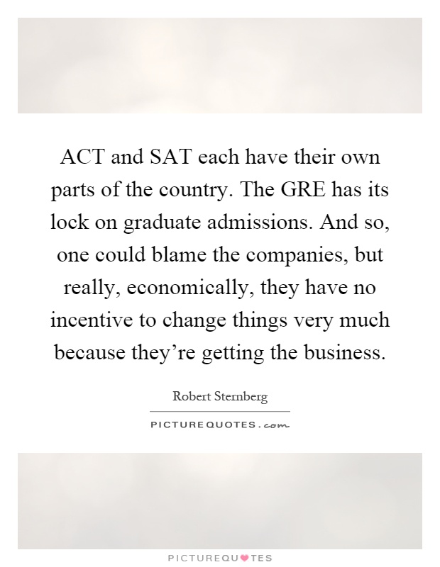 ACT and SAT each have their own parts of the country. The GRE has its lock on graduate admissions. And so, one could blame the companies, but really, economically, they have no incentive to change things very much because they're getting the business Picture Quote #1
