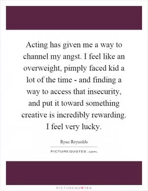 Acting has given me a way to channel my angst. I feel like an overweight, pimply faced kid a lot of the time - and finding a way to access that insecurity, and put it toward something creative is incredibly rewarding. I feel very lucky Picture Quote #1
