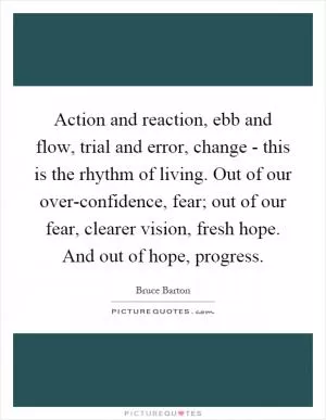 Action and reaction, ebb and flow, trial and error, change - this is the rhythm of living. Out of our over-confidence, fear; out of our fear, clearer vision, fresh hope. And out of hope, progress Picture Quote #1